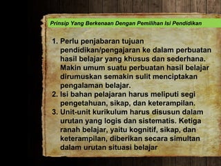 Prinsip Yang Berkenaan Dengan Pemilihan Isi Pendidikan
1. Perlu penjabaran tujuan
pendidikan/pengajaran ke dalam perbuatan
hasil belajar yang khusus dan sederhana.
Makin umum suatu perbuatan hasil belajar
dirumuskan semakin sulit menciptakan
pengalaman belajar.
2. Isi bahan pelajaran harus meliputi segi
pengetahuan, sikap, dan keterampilan.
3. Unit-unit kurikulum harus disusun dalam
urutan yang logis dan sistematis. Ketiga
ranah belajar, yaitu kognitif, sikap, dan
keterampilan, diberikan secara simultan
dalam urutan situasi belajar
 