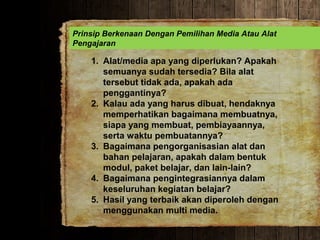 Prinsip Berkenaan Dengan Pemilihan Media Atau Alat
Pengajaran
1. Alat/media apa yang diperlukan? Apakah
semuanya sudah tersedia? Bila alat
tersebut tidak ada, apakah ada
penggantinya?
2. Kalau ada yang harus dibuat, hendaknya
memperhatikan bagaimana membuatnya,
siapa yang membuat, pembiayaannya,
serta waktu pembuatannya?
3. Bagaimana pengorganisasian alat dan
bahan pelajaran, apakah dalam bentuk
modul, paket belajar, dan lain-lain?
4. Bagaimana pengintegrasiannya dalam
keseluruhan kegiatan belajar?
5. Hasil yang terbaik akan diperoleh dengan
menggunakan multi media.
 