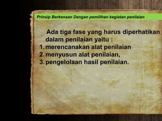 Prinsip Berkenaan Dengan pemilihan kegiatan penilaian
Ada tiga fase yang harus diperhatikan
dalam penilaian yaitu :
1.merencanakan alat penilaian
2.menyusun alat penilaian,
3.pengelolaan hasil penilaian.
 
