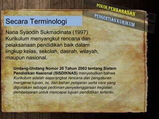Secara Terminologi
Nana Syaodih Sukmadinata (1997)
Kurikulum menyangkut rencana dan
pelaksanaan pendidikan baik dalam
lingkup kelas, sekolah, daerah, wilayah,
maupun nasional.
Undang-Undang Nomor 20 Tahun 2003 tentang Sistem
Pendidikan Nasional (SISDIKNAS) menyebutkan bahwa
Kurikulum adalah seperangkat rencana dan pengaturan
mengenai tujuan, isi, dan bahan pelajaran serta cara yang
digunakan sebagai pedoman penyelenggaraan kegiatan
pembelajaran untuk mencapai tujuan pendidikan tertentu.
 