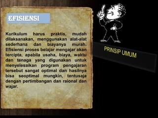Kurikulum harus praktis, mudah
dilaksanakan, menggunakan alat-alat
sederhana dan biayanya murah.
Efisiensi proses belajar mengajar akan
tercipta, apabila usaha, biaya, waktu
dan tenaga yang digunakan untuk
menyelesaikan program pengajaran
tersebut sangat optimal dan hasilnya
bisa seoptimal mungkin, tentusaja
dengan pertimbangan dan raional dan
wajar.
 
