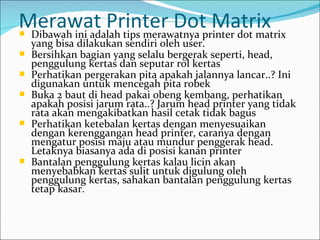 Merawat Printer Dotprinter dot matrix
Dibawah ini adalah tips merawatnya
                                    Matrix
    yang bisa dilakukan sendiri oleh user.
   Bersihkan bagian yang selalu bergerak seperti, head,
    penggulung kertas dan seputar rol kertas
   Perhatikan pergerakan pita apakah jalannya lancar..? Ini
    digunakan untuk mencegah pita robek
   Buka 2 baut di head pakai obeng kembang, perhatikan
    apakah posisi jarum rata..? Jarum head printer yang tidak
    rata akan mengakibatkan hasil cetak tidak bagus
   Perhatikan ketebalan kertas dengan menyesuaikan
    dengan kerenggangan head printer, caranya dengan
    mengatur posisi maju atau mundur penggerak head.
    Letaknya biasanya ada di posisi kanan printer
   Bantalan penggulung kertas kalau licin akan
    menyebabkan kertas sulit untuk digulung oleh
    penggulung kertas, sahakan bantalan penggulung kertas
    tetap kasar.
 