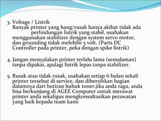 3. Voltage / Listrik
   Banyak printer yang hang/rusak hanya akibat tidak ada
           perlindungan listrik yang stabil, usahakan
   menggunakan stabilizer dengan system servo motor,
   dan grounding tidak melebihi 5 volt. (Parts DC
   Controller pada printer, peka dengan spike listrik)

4. Jangan menyalakan printer terlalu lama (semalaman)
   tanpa dipakai, apalagi listrik lepas tanpa stabilizer.

5. Rusak atau tidak rusak, usahakan setiap 6 bulan sekali
   printer tersebut di service, dan dibersihkan bagian
   dalamnya dari butiran bubuk toner.jika anda ragu, anda
   bisa berkunjung di AGEE Computer untuk merawat
   printer anda sekaligus mengkonsultasikan perawatan
   yang baik kepada team kami
 