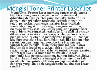 Mengisi Printer Laser Printer Laser Jet
 Mempunyai
           Toner memang sangat enak karena
 kita bisa menghemat pengeluaran utk mencetak,
 dibanding dengan printer yang memakai tinta printer
 dengan menggunakan toner atau serbuk sangat irit,
 tetapi persoalannya mengisi printer laser tidaklah
 semudah mengisi printer yang menggunakan tinta,
 memang banyak jasa-jasa untuk pengisian printer laser
 tetapi biayanya sangatlah mahal. untuk sekali isi printer
 dikenakan rata-rata Rp. 100.000 padahal kalau kita bisa
 mengisi sendiri kita bisa menghemat sekita 8 x lipat dari
 kita menggunakan jasa. Bayangkan saja jika kita membeli
 serbuk dengan harga Rp. 200.000 kita bisa mengisi
 sampai 8 kali padahal kalau menggunakan jasa hanya
 bisa untuk mengisi 2x saja. jadi bisa dihitung berapa
 rupiah yang bisa kita hemat hanya untuk mengisi printer.
 Belum lagi jika kita sudah mahir malah kita bisa
 membuka jasa pengisian printer. Berikut ini saya tuliskan
 kembali bagaimana cara mengisi printer laser dan kalai
 ini adalah jenis printer HP 1020 walaupun untuk jenis
 dan type yang lain tidak banyak berbeda, kita bisa kreasi
 sendiri.
 