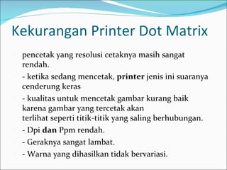 Kekurangan Printer Dot Matrix
-   pencetak yang resolusi cetaknya masih sangat
    rendah.
-   - ketika sedang mencetak, printer jenis ini suaranya
    cenderung keras
-   - kualitas untuk mencetak gambar kurang baik
    karena gambar yang tercetak akan
    terlihat seperti titik-titik yang saling berhubungan.
-   - Dpi dan Ppm rendah.
-   - Geraknya sangat lambat.
-   - Warna yang dihasilkan tidak bervariasi.
 