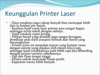 Keunggulan Printer Laser
   - Daya cetaknya juga cukup banyak bisa mencapai lebih
    dari 10 lembar per menit.
    - Kualitas hasil cetak laser printer pun sangat bagus,
    sehingga mirip sekali dengan aslinya.
    - Hasil cetakan cepat kering.
    - Pilihan huruf yang dimiliki juga sangat beragam,
    demikian pula style ataupun bentuk dari huruf yang
    bersangkutan
    - Printer jenis ini memakai sistem yang hampir sama
    dengan sistem yang dipakai oleh mesin foto-copy,
    sehingga hasil cetakkannya jauh lebih rapi jika dibanding
    dengan printer-printer sebelumnya.
    - Dpi dan Ppm sangat tinggi.
    - Efisien untuk mencetak hitam putih.
    - Kapasitas warna lebih banyak.
 