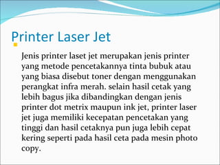 Printer Laser Jet

    Jenis printer laset jet merupakan jenis printer
    yang metode pencetakannya tinta bubuk atau
    yang biasa disebut toner dengan menggunakan
    perangkat infra merah. selain hasil cetak yang
    lebih bagus jika dibandingkan dengan jenis
    printer dot metrix maupun ink jet, printer laser
    jet juga memiliki kecepatan pencetakan yang
    tinggi dan hasil cetaknya pun juga lebih cepat
    kering seperti pada hasil ceta pada mesin photo
    copy.
 