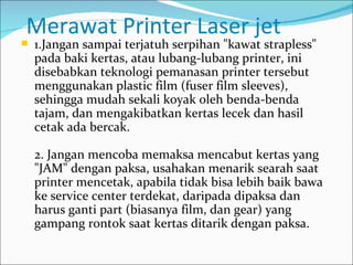 Merawat Printer Laser jet
   1.Jangan sampai terjatuh serpihan "kawat strapless"
    pada baki kertas, atau lubang-lubang printer, ini
    disebabkan teknologi pemanasan printer tersebut
    menggunakan plastic film (fuser film sleeves),
    sehingga mudah sekali koyak oleh benda-benda
    tajam, dan mengakibatkan kertas lecek dan hasil
    cetak ada bercak.

    2. Jangan mencoba memaksa mencabut kertas yang
    "JAM" dengan paksa, usahakan menarik searah saat
    printer mencetak, apabila tidak bisa lebih baik bawa
    ke service center terdekat, daripada dipaksa dan
    harus ganti part (biasanya film, dan gear) yang
    gampang rontok saat kertas ditarik dengan paksa.
 