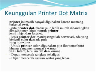 Keunggulan Printer Dot Matrix
-   printer ini masih banyak digunakan karena memang
    terkenal awet.
-   - pita printer dot-matrix jauh lebih murah dibandingkan
    dengan toner (tinta) untuk printer
    jenis inkjet dan laserjet.
-   - Jenis printer dot-matrix sangatlah bervariasi, ada yang
    berjenis color dan ada pula
    yang non-color.
-   - Untuk printer color, digunakan pita (karbon/ribon)
    khusus yang mempunyai 4 warna,
    yaitu hitam, biru, merah dan kuning.
-   - Dapat mencetak rangkap sekaligus.
-   - Dapat mencetak ukuran kertas yang lebar.
 