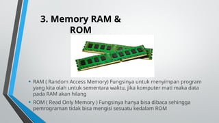 3. Memory RAM &
ROM
• RAM ( Random Access Memory) Fungsinya untuk menyimpan program
yang kita olah untuk sementara waktu, jika komputer mati maka data
pada RAM akan hilang
• ROM ( Read Only Memory ) Fungsinya hanya bisa dibaca sehingga
pemrograman tidak bisa mengisi sesuatu kedalam ROM
 
