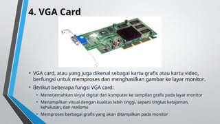 4. VGA Card
• VGA card, atau yang juga dikenal sebagai kartu grafis atau kartu video,
berfungsi untuk memproses dan menghasilkan gambar ke layar monitor.
• Berikut beberapa fungsi VGA card:
• Menerjemahkan sinyal digital dari komputer ke tampilan grafis pada layar monitor
• Menampilkan visual dengan kualitas lebih tinggi, seperti tingkat ketajaman,
kehalusan, dan realisme
• Memproses berbagai grafis yang akan ditampilkan pada monitor
 