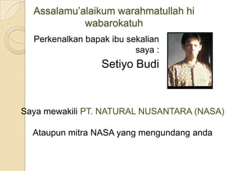 Assalamu’alaikum warahmatullah hi wabarokatuh Perkenalkan bapak ibu sekalian saya : Setiyo Budi Saya mewakili PT. NATURAL NUSANTARA (NASA) Ataupun mitra NASA yang mengundang anda 