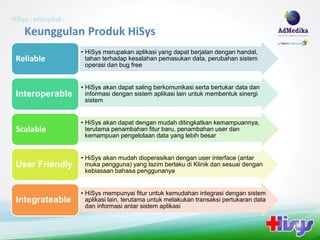 HiSys - eHospital :
    Keunggulan Produk HiSys
                      • HiSys merupakan aplikasi yang dapat berjalan dengan handal,
 Reliable               tahan terhadap kesalahan pemasukan data, perubahan sistem
                        operasi dan bug free


                      • HiSys akan dapat saling berkomunikasi serta bertukar data dan
 Interoperable          informasi dengan sistem aplikasi lain untuk membentuk sinergi
                        sistem


                      • HiSys akan dapat dengan mudah ditingkatkan kemampuannya,
 Scalable               terutama penambahan fitur baru, penambahan user dan
                        kemampuan pengelolaan data yang lebih besar


                      • HiSys akan mudah dioperasikan dengan user interface (antar
 User Friendly          muka pengguna) yang lazim berlaku di Klinik dan sesuai dengan
                        kebiasaan bahasa penggunanya


                      • HiSys mempunyai fitur untuk kemudahan integrasi dengan sistem
 Integrateable          aplikasi lain, terutama untuk melakukan transaksi pertukaran data
                        dan informasi antar sistem aplikasi
 
