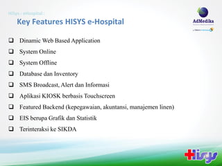 HiSys - eHospital :
    Key Features HISYS e-Hospital

 Dinamic Web Based Application
 System Online
 System Offline
 Database dan Inventory
 SMS Broadcast, Alert dan Informasi
 Aplikasi KIOSK berbasis Touchscreen
 Featured Backend (kepegawaian, akuntansi, manajemen linen)
 EIS berupa Grafik dan Statistik
 Terinteraksi ke SIKDA
 