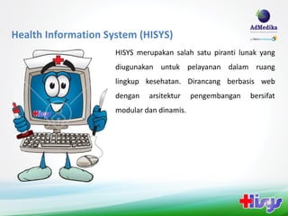 Health Information System (HISYS)
                     HISYS merupakan salah satu piranti lunak yang
                     diugunakan untuk pelayanan dalam ruang
                     lingkup kesehatan. Dirancang berbasis web
                     dengan   arsitektur    pengembangan   bersifat
                     modular dan dinamis.
 