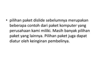 • pilihan paket dislide sebelumnya merupakan
beberapa contoh dari paket komputer yang
perusahaan kami miliki. Masih banyak pilihan
paket yang lainnya. Pilihan paket juga dapat
diatur oleh keinginan pembelinya.
 