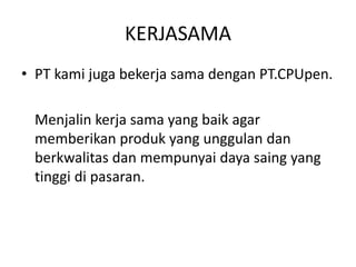 KERJASAMA
• PT kami juga bekerja sama dengan PT.CPUpen.
Menjalin kerja sama yang baik agar
memberikan produk yang unggulan dan
berkwalitas dan mempunyai daya saing yang
tinggi di pasaran.
 