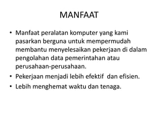 MANFAAT
• Manfaat peralatan komputer yang kami
pasarkan berguna untuk mempermudah
membantu menyelesaikan pekerjaan di dalam
pengolahan data pemerintahan atau
perusahaan-perusahaan.
• Pekerjaan menjadi lebih efektif dan efisien.
• Lebih menghemat waktu dan tenaga.
 