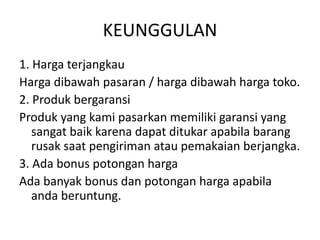 KEUNGGULAN
1. Harga terjangkau
Harga dibawah pasaran / harga dibawah harga toko.
2. Produk bergaransi
Produk yang kami pasarkan memiliki garansi yang
sangat baik karena dapat ditukar apabila barang
rusak saat pengiriman atau pemakaian berjangka.
3. Ada bonus potongan harga
Ada banyak bonus dan potongan harga apabila
anda beruntung.
 