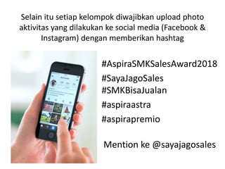 Selain itu setiap kelompok diwajibkan upload photo
aktivitas yang dilakukan ke social media (Facebook &
Instagram) dengan memberikan hashtag
#AspiraSMKSalesAward2018
#SayaJagoSales
#SMKBisaJualan
#aspiraastra
#aspirapremio
Mention ke @sayajagosales
 