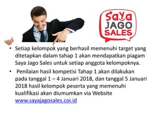• Setiap kelompok yang berhasil memenuhi target yang
ditetapkan dalam tahap 1 akan mendapatkan piagam
Saya Jago Sales untuk setiap anggota kelompoknya.
• Penilaian hasil kompetisi Tahap 1 akan dilakukan
pada tanggal 1 – 4 Januari 2018, dan tanggal 5 Januari
2018 hasil kelompok peserta yang memenuhi
kualifikasi akan diumumkan via Website
www.sayajagosales.coi.id
 