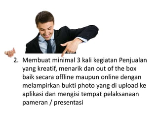 2. Membuat minimal 3 kali kegiatan Penjualan
yang kreatif, menarik dan out of the box
baik secara offline maupun online dengan
melampirkan bukti photo yang di upload ke
aplikasi dan mengisi tempat pelaksanaan
pameran / presentasi
 