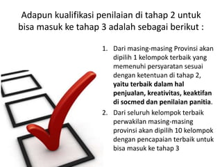 Adapun kualifikasi penilaian di tahap 2 untuk
bisa masuk ke tahap 3 adalah sebagai berikut :
1. Dari masing-masing Provinsi akan
dipilih 1 kelompok terbaik yang
memenuhi persyaratan sesuai
dengan ketentuan di tahap 2,
yaitu terbaik dalam hal
penjualan, kreativitas, keaktifan
di socmed dan penilaian panitia.
2. Dari seluruh kelompok terbaik
perwakilan masing-masing
provinsi akan dipilih 10 kelompok
dengan pencapaian terbaik untuk
bisa masuk ke tahap 3
 