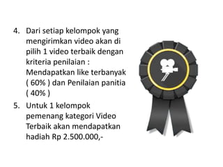 4. Dari setiap kelompok yang
mengirimkan video akan di
pilih 1 video terbaik dengan
kriteria penilaian :
Mendapatkan like terbanyak
( 60% ) dan Penilaian panitia
( 40% )
5. Untuk 1 kelompok
pemenang kategori Video
Terbaik akan mendapatkan
hadiah Rp 2.500.000,-
 