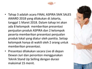 • Tahap 3 adalah acara FINAL ASPIRA SMK SALES
AWARD 2018 yang dilakukan di Jakarta,
tanggal 1 Maret 2018. Dalam tahap ini akan
ada 8 kelompok memberikan presentasi
penjualan produk ASPIRA dan 2 kelompok
peserta memberikan presentasi penjualan
produk lokal yang diatur oleh panitia. Setiap
kelompok hanya di wakili oleh 2 orang untuk
memberikan presentasi.
• Presentasi dilakukan secara Live di depan
Dewan Juri dan penonton menggunakan
Teknik Stand Up Selling dengan durasi
maksimal 15 menit.
 