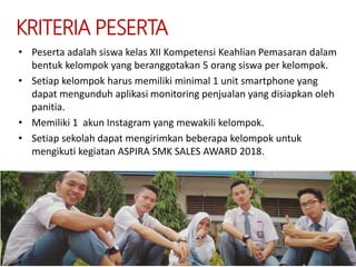 KRITERIA PESERTA
• Peserta adalah siswa kelas XII Kompetensi Keahlian Pemasaran dalam
bentuk kelompok yang beranggotakan 5 orang siswa per kelompok.
• Setiap kelompok harus memiliki minimal 1 unit smartphone yang
dapat mengunduh aplikasi monitoring penjualan yang disiapkan oleh
panitia.
• Memiliki 1 akun Instagram yang mewakili kelompok.
• Setiap sekolah dapat mengirimkan beberapa kelompok untuk
mengikuti kegiatan ASPIRA SMK SALES AWARD 2018.
 