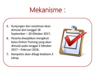 Mekanisme :
5. Kunjungan dan sosialisasi akan
dimulai dari tanggal 18
September – 20 Oktober 2017.
6. Peserta diwajibkan mengikuti
kelas Online Training yang akan
dimulai pada tanggal 2 Oktober
2017 – Februari 2018.
7. Kompetisi akan dibagi kedalam 3
tahap
 
