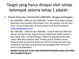 Target yang harus dicapai oleh setiap
kelompok selama tahap 1 adalah :
1. Omset Penjualan minimal Rp 5.000.000,- dengan pembagian :
– Rp 4.000.000,- ( 80% dari Rp 5.000.000,- ) produk Astra Aspira dengan
beberapa varian product Astra Aspira ( ban, aki, kampas rem dan kaca
spion ) Varian Produk akan di informasikan lebih detail di website
www.sayajagosales.co.id
– Rp 1.000.000,- ( 20% dari Rp 5.000.000,- ) produk lokal dari SMK atau
daerah masing-masing. Yang termasuk produk lokal adalah Fashion (
Baju, Batik, dlsb ), KerajinanTangan, Makanan yang diproduksi oleh
siswa/i SMK atau makanan lokal. Produk yang di produksi secara
Nasional tidak termasuk di dalamnya. Panitia mempunyai hak untuk
menolak produk lokal yang diajukan bila dianggap tidak memenuhi
kriteria yang ditetapkan.
– Apabila kurang dari 5 juta maka kelompok dinyatakan gugur dan tidak
bisa mengikuti tahap 2
 