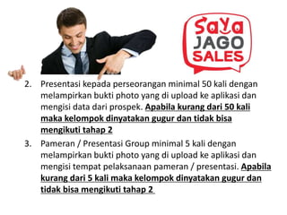 2. Presentasi kepada perseorangan minimal 50 kali dengan
melampirkan bukti photo yang di upload ke aplikasi dan
mengisi data dari prospek. Apabila kurang dari 50 kali
maka kelompok dinyatakan gugur dan tidak bisa
mengikuti tahap 2
3. Pameran / Presentasi Group minimal 5 kali dengan
melampirkan bukti photo yang di upload ke aplikasi dan
mengisi tempat pelaksanaan pameran / presentasi. Apabila
kurang dari 5 kali maka kelompok dinyatakan gugur dan
tidak bisa mengikuti tahap 2
 