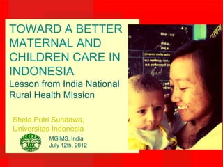 TOWARD A BETTER
MATERNAL AND
CHILDREN CARE IN
INDONESIA
Lesson from India National
Rural Health Mission

Shela Putri Sundawa,
Universitas Indonesia
          MGIMS, India
          July 12th, 2012
 