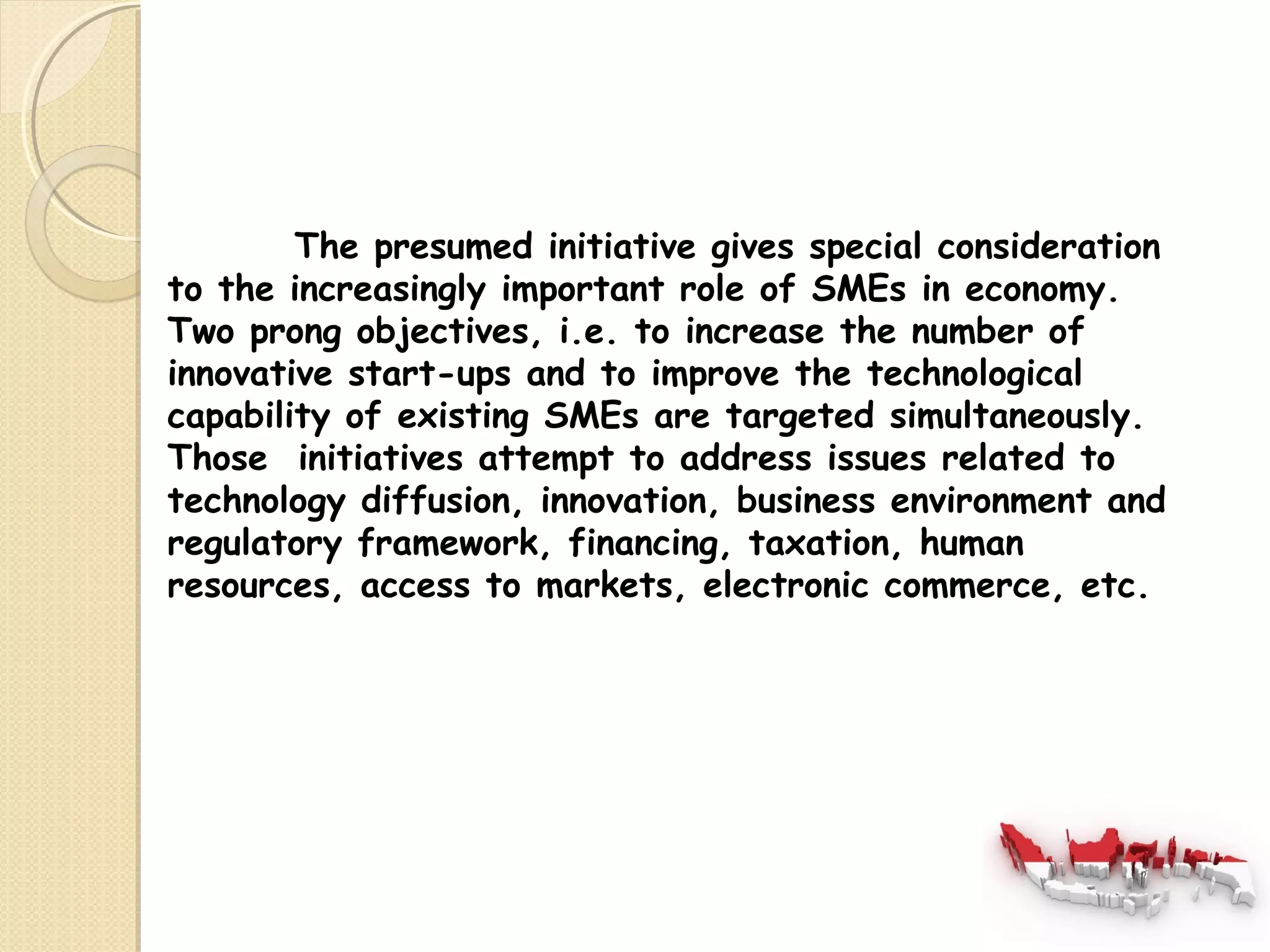 The presumed initiative gives special consideration 
to the increasingly important role of SMEs in economy. 
Two prong objectives, i.e. to increase the number of 
innovative start-ups and to improve the technological 
capability of existing SMEs are targeted simultaneously. 
Those initiatives attempt to address issues related to 
technology diffusion, innovation, business environment and 
regulatory framework, financing, taxation, human 
resources, access to markets, electronic commerce, etc. 
 