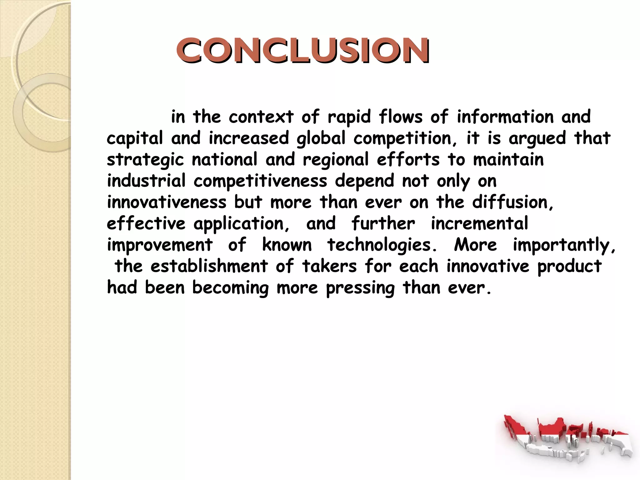 CCOONNCCLLUUSSIIOONN 
in the context of rapid flows of information and 
capital and increased global competition, it is argued that 
strategic national and regional efforts to maintain 
industrial competitiveness depend not only on 
innovativeness but more than ever on the diffusion, 
effective application, and further incremental 
improvement of known technologies. More importantly, 
the establishment of takers for each innovative product 
had been becoming more pressing than ever. 
 