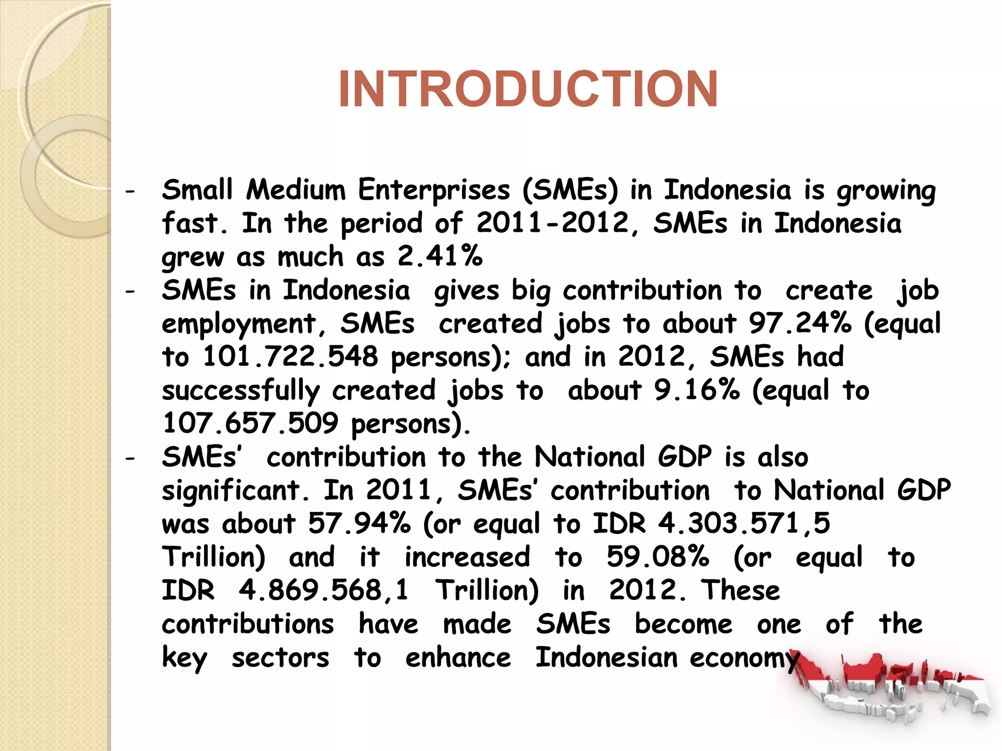 INTRODUCTION 
- Small Medium Enterprises (SMEs) in Indonesia is growing 
fast. In the period of 2011-2012, SMEs in Indonesia 
grew as much as 2.41% 
- SMEs in Indonesia gives big contribution to create job 
employment, SMEs created jobs to about 97.24% (equal 
to 101.722.548 persons); and in 2012, SMEs had 
successfully created jobs to about 9.16% (equal to 
107.657.509 persons). 
- SMEs’ contribution to the National GDP is also 
significant. In 2011, SMEs’ contribution to National GDP 
was about 57.94% (or equal to IDR 4.303.571,5 
Trillion) and it increased to 59.08% (or equal to 
IDR 4.869.568,1 Trillion) in 2012. These 
contributions have made SMEs become one of the 
key sectors to enhance Indonesian economy 
 