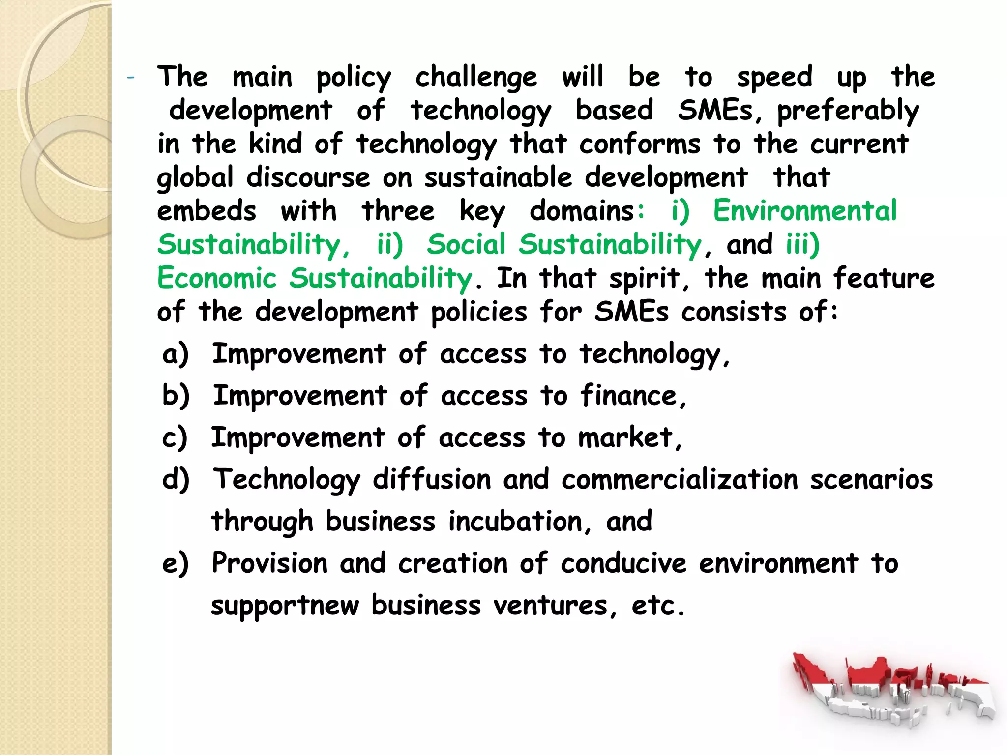 - The main policy challenge will be to speed up the 
development of technology based SMEs, preferably 
in the kind of technology that conforms to the current 
global discourse on sustainable development that 
embeds with three key domains: i) Environmental 
Sustainability, ii) Social Sustainability, and iii) 
Economic Sustainability. In that spirit, the main feature 
of the development policies for SMEs consists of: 
a) Improvement of access to technology, 
b) Improvement of access to finance, 
c) Improvement of access to market, 
d) Technology diffusion and commercialization scenarios 
through business incubation, and 
e) Provision and creation of conducive environment to 
supportnew business ventures, etc. 
 