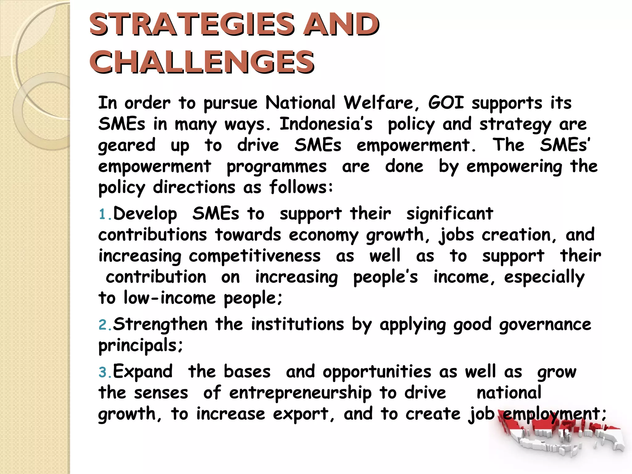 SSTTRRAATTEEGGIIEESS AANNDD 
CCHHAALLLLEENNGGEESS 
In order to pursue National Welfare, GOI supports its 
SMEs in many ways. Indonesia’s policy and strategy are 
geared up to drive SMEs empowerment. The SMEs’ 
empowerment programmes are done by empowering the 
policy directions as follows: 
1.Develop SMEs to support their significant 
contributions towards economy growth, jobs creation, and 
increasing competitiveness as well as to support their 
contribution on increasing people’s income, especially 
to low-income people; 
2.Strengthen the institutions by applying good governance 
principals; 
3.Expand the bases and opportunities as well as grow 
the senses of entrepreneurship to drive national 
growth, to increase export, and to create job employment; 
 