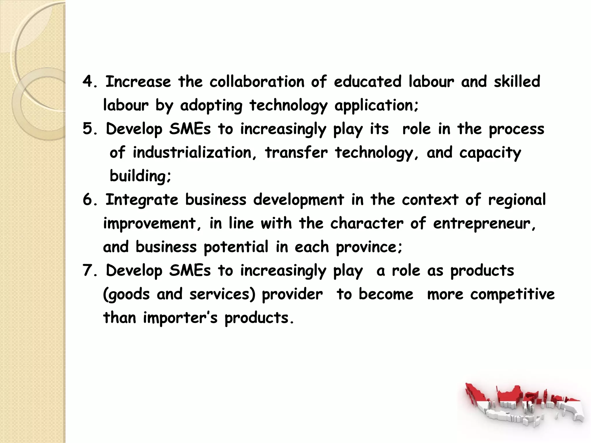 4. Increase the collaboration of educated labour and skilled 
labour by adopting technology application; 
5. Develop SMEs to increasingly play its role in the process 
of industrialization, transfer technology, and capacity 
building; 
6. Integrate business development in the context of regional 
improvement, in line with the character of entrepreneur, 
and business potential in each province; 
7. Develop SMEs to increasingly play a role as products 
(goods and services) provider to become more competitive 
than importer’s products. 
 