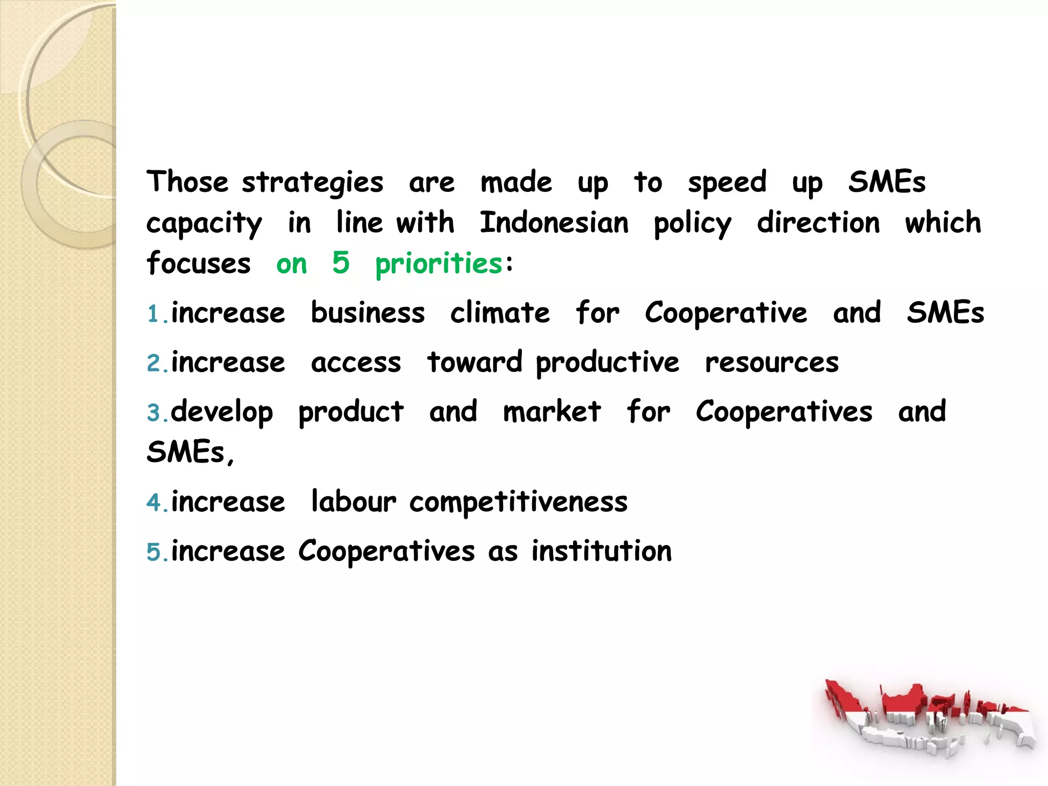 Those strategies are made up to speed up SMEs 
capacity in line with Indonesian policy direction which 
focuses on 5 priorities: 
1.increase business climate for Cooperative and SMEs 
2.increase access toward productive resources 
3.develop product and market for Cooperatives and 
SMEs, 
4.increase labour competitiveness 
5.increase Cooperatives as institution 
 