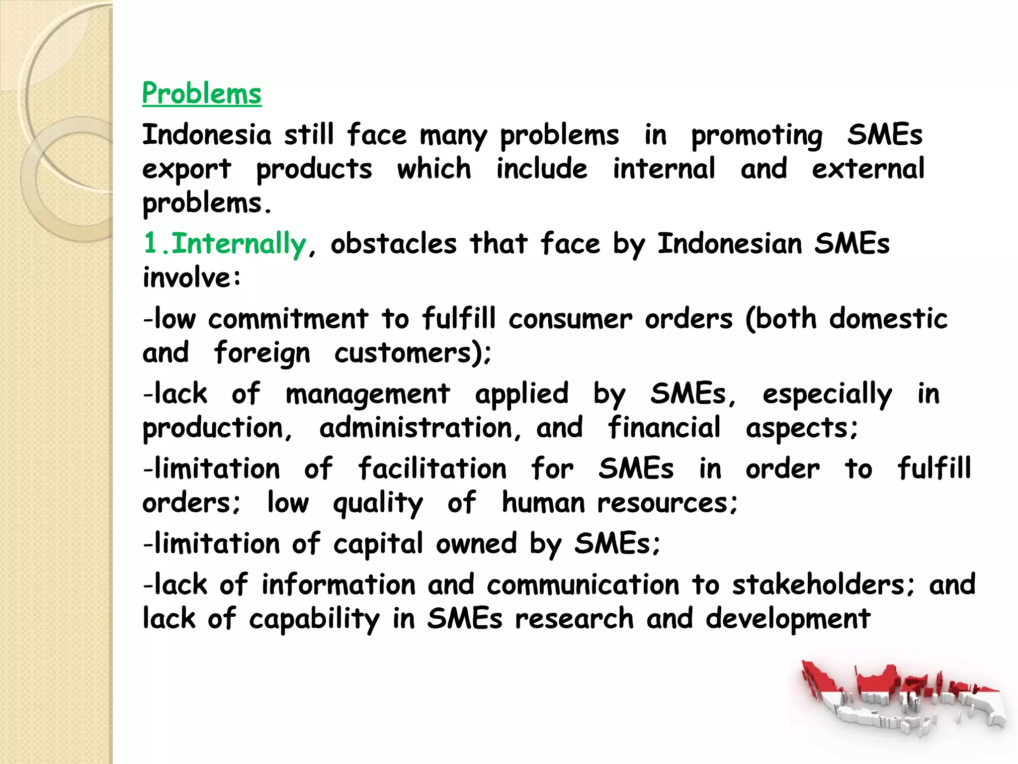 Problems 
Indonesia still face many problems in promoting SMEs 
export products which include internal and external 
problems. 
1.Internally, obstacles that face by Indonesian SMEs 
involve: 
-low commitment to fulfill consumer orders (both domestic 
and foreign customers); 
-lack of management applied by SMEs, especially in 
production, administration, and financial aspects; 
-limitation of facilitation for SMEs in order to fulfill 
orders; low quality of human resources; 
-limitation of capital owned by SMEs; 
-lack of information and communication to stakeholders; and 
lack of capability in SMEs research and development 
 