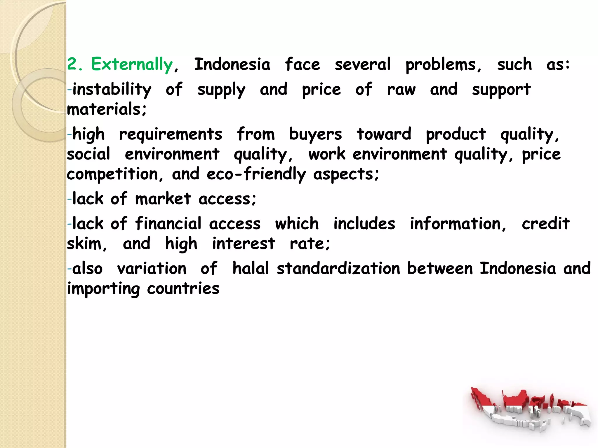 2. Externally, Indonesia face several problems, such as: 
-instability of supply and price of raw and support 
materials; 
-high requirements from buyers toward product quality, 
social environment quality, work environment quality, price 
competition, and eco-friendly aspects; 
-lack of market access; 
-lack of financial access which includes information, credit 
skim, and high interest rate; 
-also variation of halal standardization between Indonesia and 
importing countries 
 