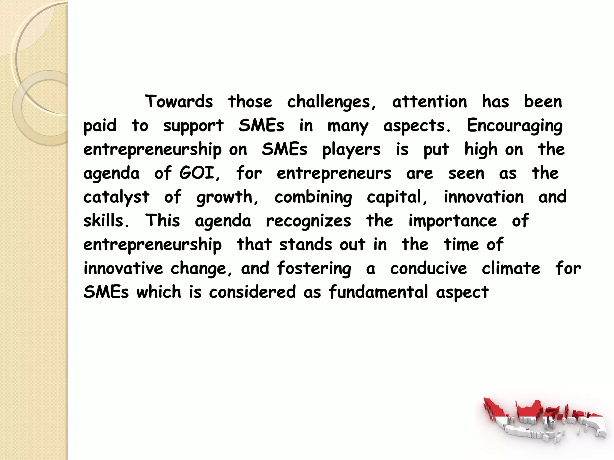 Towards those challenges, attention has been 
paid to support SMEs in many aspects. Encouraging 
entrepreneurship on SMEs players is put high on the 
agenda of GOI, for entrepreneurs are seen as the 
catalyst of growth, combining capital, innovation and 
skills. This agenda recognizes the importance of 
entrepreneurship that stands out in the time of 
innovative change, and fostering a conducive climate for 
SMEs which is considered as fundamental aspect 
 