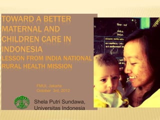 TOWARD A BETTER
MATERNAL AND
CHILDREN CARE IN
INDONESIA
LESSON FROM INDIA NATIONAL
RURAL HEALTH MISSION

          FMUI, Jakarta
          October 3rd, 2012

         Shela Putri Sundawa,
         Universitas Indonesia
 