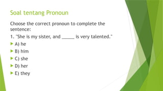 Soal tentang Pronoun
Choose the correct pronoun to complete the
sentence:
1. "She is my sister, and _____ is very talented."
 A) he
 B) him
 C) she
 D) her
 E) they
 