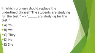 4. Which pronoun should replace the
underlined phrase? "The students are studying
for the test." --> "_____ are studying for the
test."
A) You
B) We
C) They
D) He
E) She
 