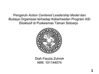 Pengaruh Action Centered Leadership Model dan
Budaya Organisasi terhadap Keberhasilan Program ASI
      Eksklusif di Puskesmas Taman Sidoarjo




                Diah Fauzia Zuhroh
                 NIM. 101144074

                                                      1
 