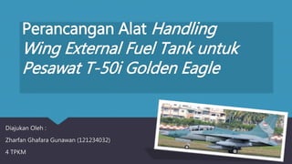 Perancangan Alat Handling
Wing External Fuel Tank untuk
Pesawat T-50i Golden Eagle
Diajukan Oleh :
Zharfan Ghafara Gunawan (121234032)
4 TPKM
 