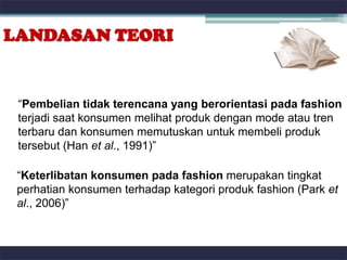 LANDASAN TEORI


 “Pembelian tidak terencana yang berorientasi pada fashion
 terjadi saat konsumen melihat produk dengan mode atau tren
 terbaru dan konsumen memutuskan untuk membeli produk
 tersebut (Han et al., 1991)”

 “Keterlibatan konsumen pada fashion merupakan tingkat
 perhatian konsumen terhadap kategori produk fashion (Park et
 al., 2006)”
 